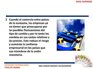 NIVEL SUPERIOR




2 Cuando el comercio entre países
  de la eurozona, las empresas ya
  no tienen que preocuparse por
  las posibles fluctuaciones del
  tipo de cambio y por lo tanto los
  cambios en sus costos relativos y
  los precios. Esto reduce el riesgo
  y aumenta la confianza
  empresarial en los países que
  son miembros de la unión
  monetaria.


ECONOMÍA INTERNACIONAL     MSC.CARLOS MASSUH VILLAVICENCIO
TIPOS DE CAMBIO
 