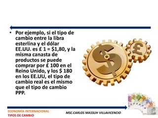 • Por ejemplo, si el tipo de
  cambio entre la libra
  esterlina y el dólar
  EE.UU. es £ 1 = $1,80, y la
  misma canasta de
  productos se puede
  comprar por £ 100 en el
  Reino Unido, y los $ 180
  en los EE.UU, el tipo de
  cambio real es el mismo
  que el tipo de cambio
  PPP.


ECONOMÍA INTERNACIONAL   MSC.CARLOS MASSUH VILLAVICENCIO
TIPOS DE CAMBIO
 