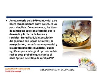 • Aunque teoría de la PPP es muy útil para
  hacer comparaciones entre países, es un
  poco simplista. Como sabemos, los tipos
  de cambio no sólo son afectados por la
  demanda y la oferta de bienes y
  servicios. En realidad, la especulación
  del gobierno con la tasa de interés, la
  manipulación, la confianza empresarial y
  los acontecimientos mundiales, puede
  significar que a la larga el tipo de cambio
  real es poco probable que alcance el
  nivel óptimo de el tipo de cambio PPP.


ECONOMÍA INTERNACIONAL        MSC.CARLOS MASSUH VILLAVICENCIO
TIPOS DE CAMBIO
 