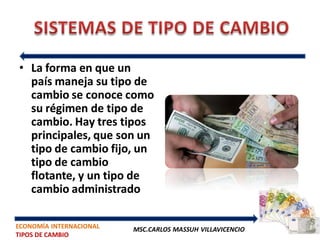 • La forma en que un
  país maneja su tipo de
  cambio se conoce como
  su régimen de tipo de
  cambio. Hay tres tipos
  principales, que son un
  tipo de cambio fijo, un
  tipo de cambio
  flotante, y un tipo de
  cambio administrado

ECONOMÍA INTERNACIONAL   MSC.CARLOS MASSUH VILLAVICENCIO
TIPOS DE CAMBIO
 