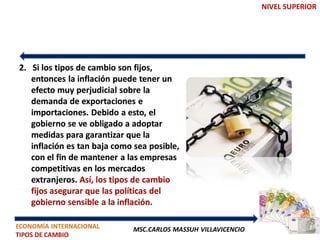 NIVEL SUPERIOR




2. Si los tipos de cambio son fijos,
   entonces la inflación puede tener un
   efecto muy perjudicial sobre la
   demanda de exportaciones e
   importaciones. Debido a esto, el
   gobierno se ve obligado a adoptar
   medidas para garantizar que la
   inflación es tan baja como sea posible,
   con el fin de mantener a las empresas
   competitivas en los mercados
   extranjeros. Así, los tipos de cambio
   fijos asegurar que las políticas del
   gobierno sensible a la inflación.

ECONOMÍA INTERNACIONAL       MSC.CARLOS MASSUH VILLAVICENCIO
TIPOS DE CAMBIO
 