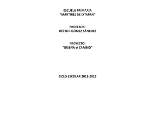 ESCUELA PRIMARIA
“MÁRTIRES DE IXTAPAN”


     PROFESOR:
HÉCTOR GÓMEZ SÁNCHEZ


      PROYECTO:
  “DISEÑA el CAMBIO”




CICLO ESCOLAR 2011-2012
 