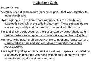Hydrologic Cycle
System Concept
A system is set of components (connected parts) that work together to
meet an objective.
Hydrologic cycle is a system whose components are precipitation,
evaporation etc. which are called subsystems. These subsystems are
analyzed separately and then can be combined into the system.
The global hydrologic cycle has three subsystems – atmospheric water
system, surface water system and subsurface (groundwater) system.
For most hydrological problems only a few components (processes) are
considered at a time and also considering a small portion of the
earth’s surface.
Thus, hydrological system is defined as a volume in space surrounded by
a boundary that accepts water and other inputs, operates on them
internally and produces them at outputs.
 