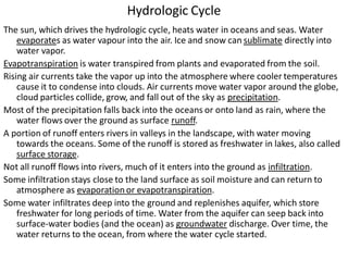 Hydrologic Cycle
The sun, which drives the hydrologic cycle, heats water in oceans and seas. Water
evaporates as water vapour into the air. Ice and snow can sublimate directly into
water vapor.
Evapotranspiration is water transpired from plants and evaporated from the soil.
Rising air currents take the vapor up into the atmosphere where cooler temperatures
cause it to condense into clouds. Air currents move water vapor around the globe,
cloud particles collide, grow, and fall out of the sky as precipitation.
Most of the precipitation falls back into the oceans or onto land as rain, where the
water flows over the ground as surface runoff.
A portion of runoff enters rivers in valleys in the landscape, with water moving
towards the oceans. Some of the runoff is stored as freshwater in lakes, also called
surface storage.
Not all runoff flows into rivers, much of it enters into the ground as infiltration.
Some infiltration stays close to the land surface as soil moisture and can return to
atmosphere as evaporation or evapotranspiration.
Some water infiltrates deep into the ground and replenishes aquifer, which store
freshwater for long periods of time. Water from the aquifer can seep back into
surface-water bodies (and the ocean) as groundwater discharge. Over time, the
water returns to the ocean, from where the water cycle started.
 