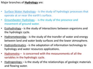 Major branches of Hydrology are:
• Surface Water Hydrology - is the study of hydrologic processes that
operate at or near the earth's surface.
• Groundwater Hydrology - is the study of the presence and
movement of ground water.
• Ecohydrology - is the study of interactions between organisms and
the hydrologic cycle.
• Hydrometeorolgy - is the study of the transfer of water and energy
between land and water body surfaces and the lower atmosphere.
• Hydroinformatics - is the adaptation of information technology to
hydrology and water resources applications.
• Hydrometry – is concerned with the measurements of all the
variables in the hydrologic cycle.
• Hydrogeology – is the study of the relationships of geologic materials
and flowing water.
 