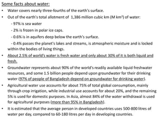 Some facts about water:
• Water covers nearly three-fourths of the earth's surface.
• Out of the earth's total allotment of 1,386 million cubic km (M km3) of water:
- 97% is sea water
- 2% is frozen in polar ice caps.
- 0.6% is in aquifers deep below the earth's surface.
- 0.4% passes the planet's lakes and streams, is atmospheric moisture and is locked
within the bodies of living things.
• About 2.5% of world’s water is fresh water and only about 30% of it is both liquid and
fresh.
• Groundwater represents about 90% of the world's readily available liquid freshwater
resources, and some 1.5 billion people depend upon groundwater for their drinking
water (97% of people of Bangladesh depend on groundwater for drinking water).
• Agricultural water use accounts for about 75% of total global consumption, mainly
through crop irrigation, while industrial use accounts for about 20%, and the remaining
5% is used for domestic purposes. In Asia, almost 84% of the water withdrawal is used
for agricultural purposes (more than 95% in Bangladesh).
• It is estimated that the average person in developed countries uses 500-800 litres of
water per day, compared to 60-180 litres per day in developing countries.
 