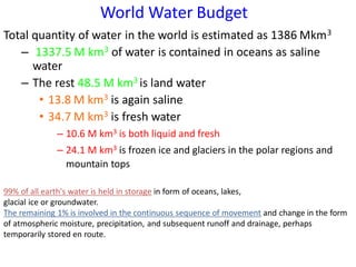 Total quantity of water in the world is estimated as 1386 Mkm3
– 1337.5 M km3 of water is contained in oceans as saline
water
– The rest 48.5 M km3 is land water
• 13.8 M km3 is again saline
• 34.7 M km3 is fresh water
– 10.6 M km3 is both liquid and fresh
– 24.1 M km3 is frozen ice and glaciers in the polar regions and
mountain tops
World Water Budget
99% of all earth's water is held in storage in form of oceans, lakes,
glacial ice or groundwater.
The remaining 1% is involved in the continuous sequence of movement and change in the form
of atmospheric moisture, precipitation, and subsequent runoff and drainage, perhaps
temporarily stored en route.
 