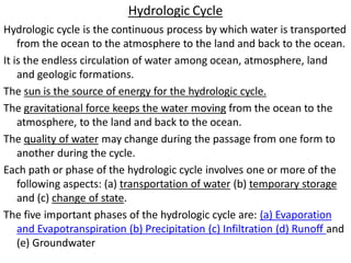 Hydrologic Cycle
Hydrologic cycle is the continuous process by which water is transported
from the ocean to the atmosphere to the land and back to the ocean.
It is the endless circulation of water among ocean, atmosphere, land
and geologic formations.
The sun is the source of energy for the hydrologic cycle.
The gravitational force keeps the water moving from the ocean to the
atmosphere, to the land and back to the ocean.
The quality of water may change during the passage from one form to
another during the cycle.
Each path or phase of the hydrologic cycle involves one or more of the
following aspects: (a) transportation of water (b) temporary storage
and (c) change of state.
The five important phases of the hydrologic cycle are: (a) Evaporation
and Evapotranspiration (b) Precipitation (c) Infiltration (d) Runoff and
(e) Groundwater
 