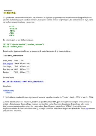 Fonciones
Ya que hemos comenzado trabajando con números, la siguiente pregunta natural a realizarse es si es posible hacer
cálculos matemáticos con aquellos números, tales como sumas, o sacar un promedio. ¡La respuesta es sí! SQL tiene
varias funciones aritméticas, y estas son:
- AVG
- COUNT
- MAX
- MIN
- SUM
La sintaxis para el uso de funciones es,
SELECT "tipo de función"("nombre_columna")
FROM "nombre_tabla"
Por ejemplo, si deseamos obtener la sumatoria de todas las ventas de la siguiente tabla,
Tabla Store_Information
store_name Sales Date
Los Angeles 1500 € 05-Jan-1999
San Diego 250 € 07-Jan-1999
Los Angeles 300 € 08-Jan-1999
Boston 700 € 08-Jan-1999
ingresaríamos
SELECT SUM(Sales) FROM Store_Information
Resultado:
SUM(Sales)
2750 €
2 750 € dólares estadounidenses representa la suma de todas las entradas de Ventas: 1500 € + 250 € + 300 € + 700 €.
Además de utilizar dichas funciones, también es posible utilizar SQL para realizar tareas simples como suma (+) y
resta (-). Para ingresar datos del tipo caracter, hay también varias funciones de cadenas disponibles, tales como
funciones de concatenación, reducción y subcadena. Los diferentes proveedores RDBMS tienen diferentes
implementaciones de funciones de cadenas, y es mejor consultar las referencias para sus RDBMS a fin de ver cómo se
utilizan estas funciones.
 