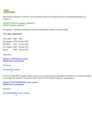 Count
Otra función aritmética es COUNT. Esto nos permite COUNT el número de filas en una tabla determinada. La
sintaxis es,
SELECT COUNT("nombre_columna")
FROM "nombre_columna"
Por ejemplo, si deseamos encontrar el número de entradas de negocios en nuestra tabla,
Tabla Store_Information
store_name Sales Date
Los Angeles 1500 € 05-Jan-1999
San Diego 250 € 07-Jan-1999
Los Angeles 300 € 08-Jan-1999
Boston 700 € 08-Jan-1999
ingresamos,
SELECT COUNT(store_name)
FROM Store_Information
Resultado:
Count(store_name)
4
COUNT y DISTINCT pueden utilizarse juntos en una instrucción para determinar el número de las distintas entradas
en una tabla. Por ejemplo, si deseamos saber el número de los distintos negocios, ingresaríamos,
SELECT COUNT(DISTINCT store_name)
FROM Store_Information
Resultado:
Count(DISTINCT store_name)
3
 