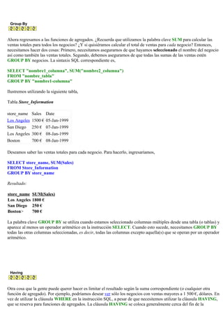 Group By
Ahora regresamos a las funciones de agregados. ¿Recuerda que utilizamos la palabra clave SUM para calcular las
ventas totales para todos los negocios? ¿Y si quisiéramos calcular el total de ventas para cada negocio? Entonces,
necesitamos hacer dos cosas: Primero, necesitamos asegurarnos de que hayamos seleccionado el nombre del negocio
así como también las ventas totales. Segundo, debemos asegurarnos de que todas las sumas de las ventas estén
GROUP BY negocios. La sintaxis SQL correspondiente es,
SELECT "nombre1_columna", SUM("nombre2_columna")
FROM "nombre_tabla"
GROUP BY "nombre1-columna"
Ilustremos utilizando la siguiente tabla,
Tabla Store_Information
store_name Sales Date
Los Angeles 1500 € 05-Jan-1999
San Diego 250 € 07-Jan-1999
Los Angeles 300 € 08-Jan-1999
Boston 700 € 08-Jan-1999
Deseamos saber las ventas totales para cada negocio. Para hacerlo, ingresaríamos,
SELECT store_name, SUM(Sales)
FROM Store_Information
GROUP BY store_name
Resultado:
store_name SUM(Sales)
Los Angeles 1800 €
San Diego 250 €
Boston> 700 €
La palabra clave GROUP BY se utiliza cuando estamos seleccionado columnas múltiples desde una tabla (o tablas) y
aparece al menos un operador aritmético en la instrucción SELECT. Cuando esto sucede, necesitamos GROUP BY
todas las otras columnas seleccionadas, es decir, todas las columnas excepto aquella(s) que se operan por un operador
aritmético.
Having
Otra cosa que la gente puede querer hacer es limitar el resultado según la suma correspondiente (o cualquier otra
función de agregado). Por ejemplo, podríamos desear ver sólo los negocios con ventas mayores a 1 500 €, dólares. En
vez de utilizar la cláusula WHERE en la instrucción SQL, a pesar de que necesitemos utilizar la cláusula HAVING,
que se reserva para funciones de agregados. La cláusula HAVING se coloca generalmente cerca del fin de la
 