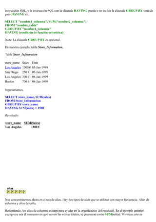 instrucción SQL, y la instrucción SQL con la cláusula HAVING. puede o no incluir la cláusula GROUP BY sintaxis
para HAVING es,
SELECT "nombre1_columna", SUM("nombre2_columna")
FROM "nombre_tabla"
GROUP BY "nombre1_columna"
HAVING (condición de función aritmética)
Nota: La cláusula GROUP BY es opcional.
En nuestro ejemplo, tabla Store_Information,
Tabla Store_Information
store_name Sales Date
Los Angeles 1500 € 05-Jan-1999
San Diego 250 € 07-Jan-1999
Los Angeles 300 € 08-Jan-1999
Boston 700 € 08-Jan-1999
ingresaríamos,
SELECT store_name, SUM(sales)
FROM Store_Information
GROUP BY store_name
HAVING SUM(sales) > 1500
Resultado:
store_name SUM(Sales)
Los Angeles 1800 €
Alias
Nos concentraremos ahora en el uso de alias. Hay dos tipos de alias que se utilizan con mayor frecuencia. Alias de
columna y alias de tabla.
Resumiendo, los alias de columna existen para ayudar en la organización del resultado. En el ejemplo anterior,
cualquiera sea el momento en que vemos las ventas totales, se enumeran como SUM(sales). Mientras esto es
 