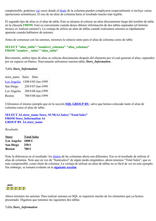 comprensible, podemos ver casos donde el título de la columna pueden complicarse (especialmente si incluye varias
operaciones aritméticas). El uso de un alias de columna haría el resultado mucho más legible.
El segundo tipo de alias es el alias de tabla. Esto se alcanza al colocar un alias directamente luego del nombre de tabla
en la cláusula FROM. Esto es conveniente cuando desea obtener información de dos tablas separadas (el término
técnico es 'realizar uniones'). La ventaja de utiliza un alias de tablas cuando realizamos uniones es rápidamente
aparente cuando hablamos de uniones.
Antes de comenzar con las uniones, miremos la sintaxis tanto para el alias de columna como de tabla:
SELECT "alias_tabla"."nombre1_columna" "alias_columna"
FROM "nombre _ tabla" "alias_tabla"
Brevemente, ambos tipos de alias se colocan directamente después del elemento por el cual generan el alias, separados
por un espacio en blanco. Nuevamente utilizamos nuestra tabla, Store_Information,
Tabla Store_Information
store_name Sales Date
Los Angeles 1500 €05-Jan-1999
San Diego 250 €07-Jan-1999
Los Angeles 300 €08-Jan-1999
Boston 700 €08-Jan-1999
Utilizamos el mismo ejemplo que en la sección SQL GROUP BY, salvo que hemos colocado tanto el alias de
columna como el alias de tabla:
SELECT A1.store_name Store, SUM(A1.Sales) "Total Sales"
FROM Store_Information A1
GROUP BY A1.store_name
Resultado:
Store Total Sales
Los Angeles 1800 €
San Diego 250 €
Boston 700 €
Note la diferencia en el resultado: los títulos de las columnas ahora son diferentes. Ese es el resultado de utilizar el
alias de columna. Note que en vez de “Sum(sales)” de algún modo enigmático, ahora tenemos “Total Sales”, que es
más comprensible, como título de columna. La ventaja de utilizar un alias de tablas no es fácil de ver en este ejemplo.
Sin embargo, se tornará evidente en la siguiente sección.
Join
Ahora miremos las uniones. Para realizar uniones en SQL se requieren mucho de los elementos que ya hemos
presentado. Digamos que tenemos las siguientes dos tablas:
Tabla Store_Information
 