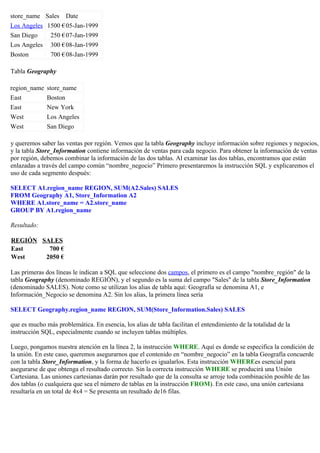 store_name Sales Date
Los Angeles 1500 €05-Jan-1999
San Diego 250 €07-Jan-1999
Los Angeles 300 €08-Jan-1999
Boston 700 €08-Jan-1999
Tabla Geography
region_name store_name
East Boston
East New York
West Los Angeles
West San Diego
y queremos saber las ventas por región. Vemos que la tabla Geography incluye información sobre regiones y negocios,
y la tabla Store_Information contiene información de ventas para cada negocio. Para obtener la información de ventas
por región, debemos combinar la información de las dos tablas. Al examinar las dos tablas, encontramos que están
enlazadas a través del campo común “nombre_negocio” Primero presentaremos la instrucción SQL y explicaremos el
uso de cada segmento después:
SELECT A1.region_name REGION, SUM(A2.Sales) SALES
FROM Geography A1, Store_Information A2
WHERE A1.store_name = A2.store_name
GROUP BY A1.region_name
Resultado:
REGIÓN SALES
East 700 €
West 2050 €
Las primeras dos líneas le indican a SQL que seleccione dos campos, el primero es el campo "nombre_región" de la
tabla Geography (denominado REGIÓN), y el segundo es la suma del campo "Sales" de la tabla Store_Information
(denominado SALES). Note como se utilizan los alias de tabla aquí: Geografía se denomina A1, e
Información_Negocio se denomina A2. Sin los alias, la primera línea sería
SELECT Geography.region_name REGION, SUM(Store_Information.Sales) SALES
que es mucho más problemática. En esencia, los alias de tabla facilitan el entendimiento de la totalidad de la
instrucción SQL, especialmente cuando se incluyen tablas múltiples.
Luego, pongamos nuestra atención en la línea 2, la instrucción WHERE. Aquí es donde se especifica la condición de
la unión. En este caso, queremos asegurarnos que el contenido en “nombre_negocio” en la tabla Geografía concuerde
con la tabla Store_Information, y la forma de hacerlo es igualarlos. Esta instrucción WHEREes esencial para
asegurarse de que obtenga el resultado correcto. Sin la correcta instrucción WHERE se producirá una Unión
Cartesiana. Las uniones cartesianas darán por resultado que de la consulta se arroje toda combinación posible de las
dos tablas (o cualquiera que sea el número de tablas en la instrucción FROM). En este caso, una unión cartesiana
resultaría en un total de 4x4 = Se presenta un resultado de16 filas.
 