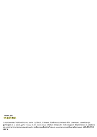 Outer Join
Anteriormente, hemos visto una unión izquierda, o interna, donde seleccionamos filas comunes a las tablas que
participan en la unión. ¿Qué sucede en los casos donde estamos interesados en la selección de elementos en una tabla
sin importar si se encuentran presentes en la segunda tabla? Ahora necesitaremos utilizar el comando SQL OUTER
JOIN.
 