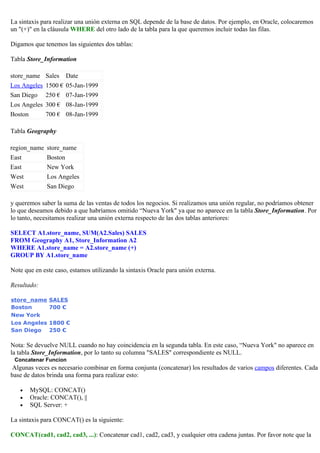 La sintaxis para realizar una unión externa en SQL depende de la base de datos. Por ejemplo, en Oracle, colocaremos
un "(+)" en la cláusula WHERE del otro lado de la tabla para la que queremos incluir todas las filas.
Digamos que tenemos las siguientes dos tablas:
Tabla Store_Information
store_name Sales Date
Los Angeles 1500 € 05-Jan-1999
San Diego 250 € 07-Jan-1999
Los Angeles 300 € 08-Jan-1999
Boston 700 € 08-Jan-1999
Tabla Geography
region_name store_name
East Boston
East New York
West Los Angeles
West San Diego
y queremos saber la suma de las ventas de todos los negocios. Si realizamos una unión regular, no podríamos obtener
lo que deseamos debido a que habríamos omitido “Nueva York" ya que no aparece en la tabla Store_Information. Por
lo tanto, necesitamos realizar una unión externa respecto de las dos tablas anteriores:
SELECT A1.store_name, SUM(A2.Sales) SALES
FROM Geography A1, Store_Information A2
WHERE A1.store_name = A2.store_name (+)
GROUP BY A1.store_name
Note que en este caso, estamos utilizando la sintaxis Oracle para unión externa.
Resultado:
store_name SALES
Boston 700 €
New York
Los Angeles 1800 €
San Diego 250 €
Nota: Se devuelve NULL cuando no hay coincidencia en la segunda tabla. En este caso, “Nueva York" no aparece en
la tabla Store_Information, por lo tanto su columna "SALES" correspondiente es NULL.
Concatenar Funcion
Algunas veces es necesario combinar en forma conjunta (concatenar) los resultados de varios campos diferentes. Cada
base de datos brinda una forma para realizar esto:
• MySQL: CONCAT()
• Oracle: CONCAT(), ||
• SQL Server: +
La sintaxis para CONCAT() es la siguiente:
CONCAT(cad1, cad2, cad3, ...): Concatenar cad1, cad2, cad3, y cualquier otra cadena juntas. Por favor note que la
 