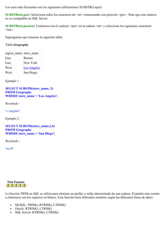 Los usos más frecuentes son los siguientes (utilizaremos SUBSTR() aquí):
SUBSTR(str,pos): Selecciona todos los caracteres de <str> comenzando con posición <pos>. Note que esta sintaxis
no es compatible en SQL Server.
SUBSTR(str,pos,len): Comienza con el carácter <pos> en la cadena <str> y selecciona los siguientes caracteres
<len>.
Supongamos que tenemos la siguiente tabla:
Tabla Geography
region_name store_name
East Boston
East New York
West Los Angeles
West San Diego
Ejemplo 1 :
SELECT SUBSTR(store_name, 3)
FROM Geography
WHERE store_name = 'Los Angeles';
Resultado :
's Angeles'
Ejemplo 2 :
SELECT SUBSTR(store_name,2,4)
FROM Geography
WHERE store_name = 'San Diego';
Resultado :
'an D'
Trim Funcion
La función TRIM en SQL se utiliza para eliminar un prefijo o sufijo determinado de una cadena. El patrón más común
a eliminarse son los espacios en blanco. Esta función tiene diferentes nombres según las diferentes bases de datos:
• MySQL: TRIM(), RTRIM(), LTRIM()
• Oracle: RTRIM(), LTRIM()
• SQL Server: RTRIM(), LTRIM()
 