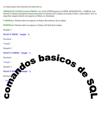 La sintaxis para estas funciones de reducción es:
TRIM([[LOCATION] [remstr] FROM ] str): [LOCATION] puede ser LÍDER, REMANENTE, o AMBAS. Esta
función se deshace del patrón [remstr] tanto para el comienzo de la cadena como para el final, o para ambos. Si no se
especifica ningún [remstr], los espacios en blanco se eliminarán.
LTRIM(str): Elimina todos los espacios en blanco del comienzo de la cadena.
RTRIM(str): Elimina todos los espacios en blanco del final de la cadena.
Ejemplo 1 :
SELECT TRIM(' Sample ');
Resultado :
'Sample'
Ejemplo 2 :
SELECT LTRIM(' Sample ');
Resultado :
'Sample '
Ejemplo 3 :
SELECT RTRIM(' Sample ');
Resultado :
' Sample'
 