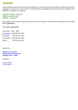 Luego, podríamos desear seleccionar condicionalmente los datos de una tabla. Por ejemplo, podríamos desear sólo
recuperar los negocios con ventas mayores a $1.000 dólares estadounidenses. Para ello, utilizamos la palabra clave
WHERE. La sintaxis es la siguiente:
SELECT "nombre_columna"
FROM "nombre_tabla"
WHERE "condición"
Por ejemplo, para seleccionar todos los negocios con ventas mayores a 1.000€ dólares estadounidenses en la Tabla
Store_Information,
Tabla Store_Information
store_name Sales Date
Los Angeles 1500 €05-Jan-1999
San Diego 250 €07-Jan-1999
Los Angeles 300 €08-Jan-1999
Boston 700 €08-Jan-1999
Ingresamos,
SELECT store_name
FROM Store_Information
WHERE Sales > 1000
Resultado:
store_name
Los Angeles
 