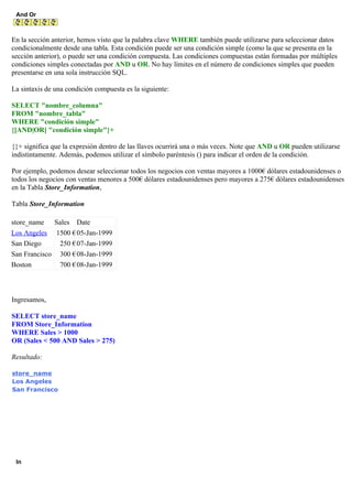 And Or
En la sección anterior, hemos visto que la palabra clave WHERE también puede utilizarse para seleccionar datos
condicionalmente desde una tabla. Esta condición puede ser una condición simple (como la que se presenta en la
sección anterior), o puede ser una condición compuesta. Las condiciones compuestas están formadas por múltiples
condiciones simples conectadas por AND u OR. No hay límites en el número de condiciones simples que pueden
presentarse en una sola instrucción SQL.
La sintaxis de una condición compuesta es la siguiente:
SELECT "nombre_columna"
FROM "nombre_tabla"
WHERE "condición simple"
{[AND|OR] "condición simple"}+
{}+ significa que la expresión dentro de las llaves ocurrirá una o más veces. Note que AND u OR pueden utilizarse
indistintamente. Además, podemos utilizar el símbolo paréntesis () para indicar el orden de la condición.
Por ejemplo, podemos desear seleccionar todos los negocios con ventas mayores a 1000€ dólares estadounidenses o
todos los negocios con ventas menores a 500€ dólares estadounidenses pero mayores a 275€ dólares estadounidenses
en la Tabla Store_Information,
Tabla Store_Information
store_name Sales Date
Los Angeles 1500 €05-Jan-1999
San Diego 250 €07-Jan-1999
San Francisco 300 €08-Jan-1999
Boston 700 €08-Jan-1999
Ingresamos,
SELECT store_name
FROM Store_Information
WHERE Sales > 1000
OR (Sales < 500 AND Sales > 275)
Resultado:
store_name
Los Angeles
San Francisco
In
 