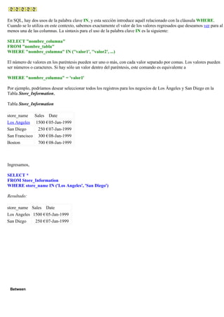 En SQL, hay dos usos de la palabra clave IN, y esta sección introduce aquél relacionado con la cláusula WHERE.
Cuando se lo utiliza en este contexto, sabemos exactamente el valor de los valores regresados que deseamos ver para al
menos una de las columnas. La sintaxis para el uso de la palabra clave IN es la siguiente:
SELECT "nombre_columna"
FROM "nombre_tabla"
WHERE "nombre_columna" IN (''valor1', ''valor2', ...)
El número de valores en los paréntesis pueden ser uno o más, con cada valor separado por comas. Los valores pueden
ser números o caracteres. Si hay sólo un valor dentro del paréntesis, este comando es equivalente a
WHERE "nombre_columna" = 'valor1'
Por ejemplo, podríamos desear seleccionar todos los registros para los negocios de Los Ángeles y San Diego en la
Tabla Store_Information,
Tabla Store_Information
store_name Sales Date
Los Angeles 1500 €05-Jan-1999
San Diego 250 €07-Jan-1999
San Francisco 300 €08-Jan-1999
Boston 700 €08-Jan-1999
Ingresamos,
SELECT *
FROM Store_Information
WHERE store_name IN ('Los Angeles', 'San Diego')
Resultado:
store_name Sales Date
Los Angeles 1500 €05-Jan-1999
San Diego 250 €07-Jan-1999
Between
 
