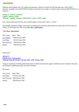 Mientras que la palabra clave IN ayuda a las personas a limitar el criterio de selección para uno o más valores
discretos, la palabra clave BETWEEN permite la selección de un rango. La sintaxis para la cláusula BETWEEN es la
siguiente:
SELECT "nombre_columna"
FROM "nombre_tabla"
WHERE "nombre_columna" BETWEEN 'valor1' AND 'valor2'
Esto seleccionará todas las filas cuya columna tenga un valor entre 'valor1' y 'valor2'.
Por ejemplo, podríamos desear seleccionar la visualización de toda la información de ventas entre el 06 de enero de
1999, y el 10 de enero de 1999, en la Tabla Store_Information,
Tabla Store_Information
store_name Sales Date
Los Angeles 1500 €05-Jan-1999
San Diego 250 €07-Jan-1999
San Francisco 300 €08-Jan-1999
Boston 700 €08-Jan-1999
Ingresamos,
SELECT *
FROM Store_Information
WHERE Date BETWEEN '06-Jan-1999' AND '10-Jan-1999'
Tenga en cuenta que la fecha puede almacenarse en diferentes formatos según las diferentes bases de datos. Esta guía
de referencia simplemente elige uno de los formatos.
Resultado:
store_name Sales Date
San Diego 250 €07-Jan-1999
San Francisco 300 €08-Jan-1999
Boston 700 €08-Jan-1999
Like
 