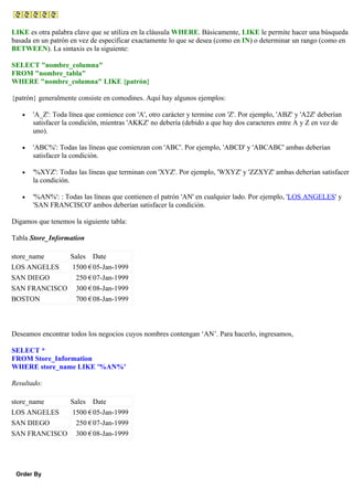 LIKE es otra palabra clave que se utiliza en la cláusula WHERE. Básicamente, LIKE le permite hacer una búsqueda
basada en un patrón en vez de especificar exactamente lo que se desea (como en IN) o determinar un rango (como en
BETWEEN). La sintaxis es la siguiente:
SELECT "nombre_columna"
FROM "nombre_tabla"
WHERE "nombre_columna" LIKE {patrón}
{patrón} generalmente consiste en comodines. Aquí hay algunos ejemplos:
• 'A_Z': Toda línea que comience con 'A', otro carácter y termine con 'Z'. Por ejemplo, 'ABZ' y 'A2Z' deberían
satisfacer la condición, mientras 'AKKZ' no debería (debido a que hay dos caracteres entre A y Z en vez de
uno).
• 'ABC%': Todas las líneas que comienzan con 'ABC'. Por ejemplo, 'ABCD' y 'ABCABC' ambas deberían
satisfacer la condición.
• '%XYZ': Todas las líneas que terminan con 'XYZ'. Por ejemplo, 'WXYZ' y 'ZZXYZ' ambas deberían satisfacer
la condición.
• '%AN%': : Todas las líneas que contienen el patrón 'AN' en cualquier lado. Por ejemplo, 'LOS ANGELES' y
'SAN FRANCISCO' ambos deberían satisfacer la condición.
Digamos que tenemos la siguiente tabla:
Tabla Store_Information
store_name Sales Date
LOS ANGELES 1500 €05-Jan-1999
SAN DIEGO 250 €07-Jan-1999
SAN FRANCISCO 300 €08-Jan-1999
BOSTON 700 €08-Jan-1999
Deseamos encontrar todos los negocios cuyos nombres contengan ‘AN’. Para hacerlo, ingresamos,
SELECT *
FROM Store_Information
WHERE store_name LIKE '%AN%'
Resultado:
store_name Sales Date
LOS ANGELES 1500 €05-Jan-1999
SAN DIEGO 250 €07-Jan-1999
SAN FRANCISCO 300 €08-Jan-1999
Order By
 