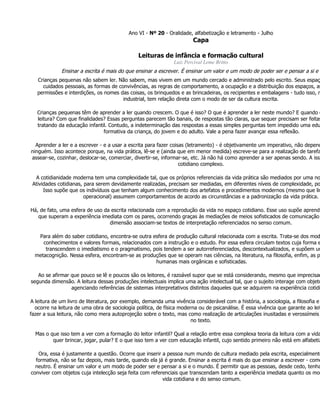 Ano VI - Nº 20 - Oralidade, alfabetização e letramento - Julho
                                                                       Capa

                                               Leituras de infância e formação cultural
                                                               Luiz Percival Leme Britto
             Ensinar a escrita é mais do que ensinar a escrever. É ensinar um valor e um modo de poder ser e pensar a si e o
   Crianças pequenas não sabem ler. Não sabem, mas vivem em um mundo cercado e administrado pelo escrito. Seus espaç
     cuidados pessoais, as formas de convivências, as regras de comportamento, a ocupação e a distribuição dos espaços, as
   permissões e interdições, os nomes das coisas, os brinquedos e as brincadeiras, os recipientes e embalagens - tudo isso, n
                                       industrial, tem relação direta com o modo de ser da cultura escrita.

   Crianças pequenas têm de aprender a ler quando crescem. O que é isso? O que é aprender a ler neste mundo? E quando c
   leitura? Com que finalidades? Essas perguntas parecem tão banais, de respostas tão claras, que sequer precisam ser feitas
   tratando da educação infantil. Contudo, a indeterminação das respostas a essas simples perguntas tem impedido uma edu
                               formativa da criança, do jovem e do adulto. Vale a pena fazer avançar essa reflexão.

  Aprender a ler e a escrever - e a usar a escrita para fazer coisas (letramento) - é objetivamente um imperativo, não depend
ninguém. Isso acontece porque, na vida prática, lê-se e (ainda que em menor medida) escreve-se para a realização de tarefa
assear-se, cozinhar, deslocar-se, comerciar, divertir-se, informar-se, etc. Já não há como aprender a ser apenas sendo. A isso
                                                                  cotidiano complexo.

  A cotidianidade moderna tem uma complexidade tal, que os próprios referenciais da vida prática são mediados por uma no
 Atividades cotidianas, para serem devidamente realizadas, precisam ser mediadas, em diferentes níveis de complexidade, po
      Isso supõe que os indivíduos que tenham algum conhecimento dos artefatos e procedimentos modernos (mesmo que lim
                        operacional) assumem comportamentos de acordo as circunstâncias e a padronização da vida prática.

Há, de fato, uma esfera de uso da escrita relacionada com a reprodução da vida no espaço cotidiano. Esse uso supõe aprendi
   que superam a experiência imediata com os pares, ocorrendo graças às mediações de meios sofisticados de comunicação
                                 dimensão associam-se textos de interpretação referenciados no senso comum.

   Para além do saber cotidiano, encontra-se outra esfera de produção cultural relacionada com a escrita. Trata-se dos mod
     conhecimentos e valores formais, relacionados com a instrução e o estudo. Por essa esfera circulam textos cuja forma e
      transcendem o imediatismo e o pragmatismo, pois tendem a ser autorreferenciados, descontextualizados, e supõem um
  metacognição. Nessa esfera, encontram-se as produções que se operam nas ciências, na literatura, na filosofia, enfim, as p
                                                    humanas mais orgânicas e sofisticadas.

   Ao se afirmar que pouco se lê e poucos são os leitores, é razoável supor que se está considerando, mesmo que imprecisam
segunda dimensão. A leitura dessas produções intelectuais implica uma ação intelectual tal, que o sujeito interage com objeto
                 agenciando referências de sistemas interpretativos distintos daqueles que se adquirem na experiência cotidi

A leitura de um livro de literatura, por exemplo, demanda uma vivência considerável com a história, a sociologia, a filosofia e
  ocorre na leitura de uma obra de sociologia política, de física moderna ou de psicanálise. É essa vivência que garante ao leit
fazer a sua leitura, não como mera autoprojeção sobre o texto, mas como realização de articulações inusitadas e verossímeis
                                                                       no texto.

  Mas o que isso tem a ver com a formação do leitor infantil? Qual a relação entre essa complexa teoria da leitura com a vida
         quer brincar, jogar, pular? E o que isso tem a ver com educação infantil, cujo sentido primeiro não está em alfabetiz

   Ora, essa é justamente a questão. Ocorre que inserir a pessoa num mundo de cultura mediado pela escrita, especialmente
  formativa, não se faz depois, mais tarde, quando ela já é grande. Ensinar a escrita é mais do que ensinar a escrever - como
  neutro. É ensinar um valor e um modo de poder ser e pensar a si e o mundo. É permitir que as pessoas, desde cedo, tenha
conviver com objetos cuja intelecção seja feita com referenciais que transcendam tanto a experiência imediata quanto os mod
                                                         vida cotidiana e do senso comum.
 