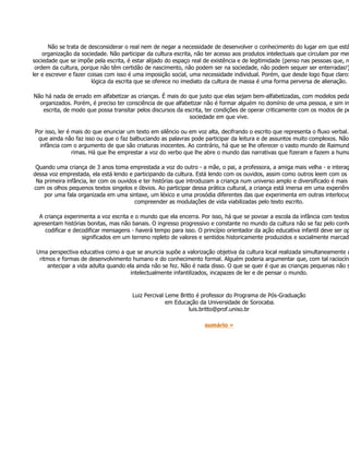 Não se trata de desconsiderar o real nem de negar a necessidade de desenvolver o conhecimento do lugar em que está
    organização da sociedade. Não participar da cultura escrita, não ter acesso aos produtos intelectuais que circulam por mei
sociedade que se impõe pela escrita, é estar alijado do espaço real de existência e de legitimidade (penso nas pessoas que, n
 ordem da cultura, porque não têm certidão de nascimento, não podem ser na sociedade, não podem sequer ser enterradas!)
ler e escrever e fazer coisas com isso é uma imposição social, uma necessidade individual. Porém, que desde logo fique claro:
                        lógica da escrita que se oferece no imediato da cultura de massa é uma forma perversa de alienação.

Não há nada de errado em alfabetizar as crianças. É mais do que justo que elas sejam bem-alfabetizadas, com modelos peda
  organizados. Porém, é preciso ter consciência de que alfabetizar não é formar alguém no domínio de uma pessoa, e sim in
   escrita, de modo que possa transitar pelos discursos da escrita, ter condições de operar criticamente com os modos de pe
                                                             sociedade em que vive.

Por isso, ler é mais do que enunciar um texto em silêncio ou em voz alta, decifrando o escrito que representa o fluxo verbal.
 que ainda não faz isso ou que o faz balbuciando as palavras pode participar da leitura e de assuntos muito complexos. Não
  infância com o argumento de que são criaturas inocentes. Ao contrário, há que se lhe oferecer o vasto mundo de Raimund
                rimas. Há que lhe emprestar a voz do verbo que lhe abre o mundo das narrativas que fizeram e fazem a huma

 Quando uma criança de 3 anos toma emprestada a voz do outro - a mãe, o pai, a professora, a amiga mais velha - e interag
dessa voz emprestada, ela está lendo e participando da cultura. Está lendo com os ouvidos, assim como outros leem com os o
 Na primeira infância, ler com os ouvidos e ter histórias que introduzam a criança num universo amplo e diversificado é mais
com os olhos pequenos textos singelos e óbvios. Ao participar dessa prática cultural, a criança está imersa em uma experiênc
    por uma fala organizada em uma sintaxe, um léxico e uma prosódia diferentes das que experimenta em outras interlocuç
                                        compreender as modulações de vida viabilizadas pelo texto escrito.

  A criança experimenta a voz escrita e o mundo que ela encerra. Por isso, há que se povoar a escola da infância com textos
apresentam histórias bonitas, mas não banais. O ingresso progressivo e constante no mundo da cultura não se faz pelo conhe
    codificar e decodificar mensagens - haverá tempo para isso. O princípio orientador da ação educativa infantil deve ser op
                   significados em um terreno repleto de valores e sentidos historicamente produzidos e socialmente marcado

 Uma perspectiva educativa como a que se anuncia supõe a valorização objetiva da cultura local realizada simultaneamente a
  ritmos e formas de desenvolvimento humano e do conhecimento formal. Alguém poderia argumentar que, com tal raciocíni
      antecipar a vida adulta quando ela ainda não se fez. Não é nada disso. O que se quer é que as crianças pequenas não s
                                      intelectualmente infantilizados, incapazes de ler e de pensar o mundo.


                                       Luiz Percival Leme Britto é professor do Programa de Pós-Graduação
                                                     em Educação da Universidade de Sorocaba.
                                                              luis.britto@prof.uniso.br

                                                                    sumário »
 