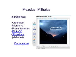 Mezclas: Milhojas
Ingredientes:

-Ordenador
-Micrófono
-Presentaciones
-FlickrCC
-Slideshare
 (slidecast)

  Ver muestras
 