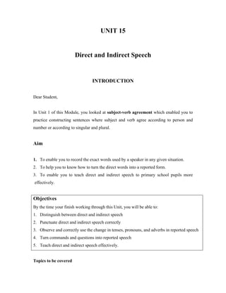 UNIT 15
Direct and Indirect Speech
INTRODUCTION
Dear Student,
In Unit 1 of this Module, you looked at subject-verb agreement which enabled you to
practice constructing sentences where subject and verb agree according to person and
number or according to singular and plural.
Aim
1. To enable you to record the exact words used by a speaker in any given situation.
2. To help you to know how to turn the direct words into a reported form.
3. To enable you to teach direct and indirect speech to primary school pupils more
effectively.
Objectives
By the time your finish working through this Unit, you will be able to:
1. Distinguish between direct and indirect speech
2. Punctuate direct and indirect speech correctly
3. Observe and correctly use the change in tenses, pronouns, and adverbs in reported speech
4. Turn commands and questions into reported speech
5. Teach direct and indirect speech effectively.
Topics to be covered
 