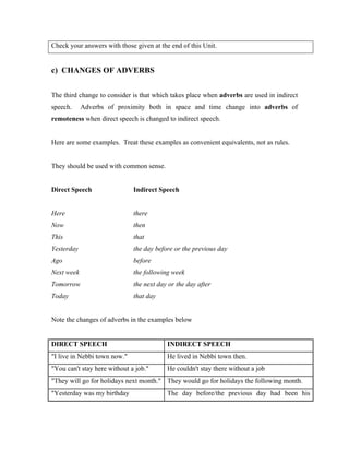 Check your answers with those given at the end of this Unit.
c) CHANGES OF ADVERBS
The third change to consider is that which takes place when adverbs are used in indirect
speech. Adverbs of proximity both in space and time change into adverbs of
remoteness when direct speech is changed to indirect speech.
Here are some examples. Treat these examples as convenient equivalents, not as rules.
They should be used with common sense.
Direct Speech Indirect Speech
Here there
Now then
This that
Yesterday the day before or the previous day
Ago before
Next week the following week
Tomorrow the next day or the day after
Today that day
Note the changes of adverbs in the examples below
DIRECT SPEECH INDIRECT SPEECH
I live in Nebbi town now. He lived in Nebbi town then.
You can't stay here without a job. He couldn't stay there without a job
They will go for holidays next month. They would go for holidays the following month.
Yesterday was my birthday The day before/the previous day had been his
 