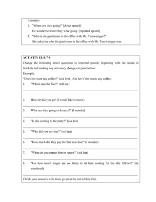 Examples
1. Where are they going? [direct speech]
He wondered where they were going. [reported speech]
2. Who is the gentleman in the office with Mr. Tumwesigye?
She asked us who the gentleman in the office with Mr. Tumwesigye was.
ACTIVITY EL/1/7-6
Change the following direct questions to reported speech, beginning with the words in
brackets and making any necessary changes in punctuation.
Example.
“Does she want any coffee? (ask her). Ask her if she wants any coffee.
1. Where does he live? (tell me)
___________________________________________________________________________
2. How far did you go? (I would like to know)
___________________________________________________________________________
3. What are they going to do next? (I wonder)
___________________________________________________________________________
4. Is she coming to the party? (ask her)
___________________________________________________________________________
5. Why did you say that? (tell me)
___________________________________________________________________________
6. How much did they pay for that new bus? (I wonder)
___________________________________________________________________________
7. When do you expect him to return? (ask her)
___________________________________________________________________________
8. For how much longer are we likely to sit here waiting for the idle fellows? (he
wondered)
___________________________________________________________________________
Check your answers with those given at the end of this Unit.
 
