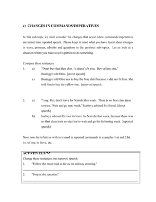 e) CHANGES IN COMMANDS/IMPERATIVES
In this sub-topic we shall consider the changes that occur when commands/imperatives
are turned into reported speech. Please keep in mind what you have learnt about changes
in tense, pronoun, adverbs and questions in the previous sub-topics. Let us look at a
situation where you have to tell a person to do something.
Compare these sentences.
1. a) Don't buy that blue shirt. It doesn't fit you. Buy yellow one,
Busingye told Otim. [direct speech]
c) Busingye told Otim not to buy the blue shirt because it did not fit him. She
told him to buy the yellow one. [reported speech.
2. a) I say, Ozi, don't leave for Nairobi this week. There is no first class train
service. Wait and go next week, Isabirye advised his friend. [direct
speech]
b) Isabirye advised Ozi not to leave for Nairobi that week, because there was
no first class train service but to wait and go the following week. [reported
speech]
Note how the infinitive with to is used in reported commands in examples 1.a) and 2.b)
i.e. to buy, to leave, etc.
ACTIVITY EL/1/7-7
Change these sentences into reported speech.
1. Follow the main road as far as the railway crossing.
___________________________________________________________________________
2. Stop at the junction.
___________________________________________________________________________
 