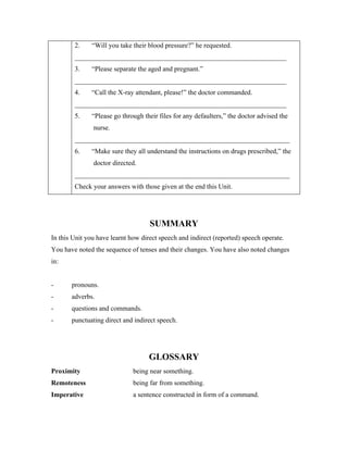 2. “Will you take their blood pressure?” he requested.
______________________________________________________________
3. “Please separate the aged and pregnant.”
______________________________________________________________
4. “Call the X-ray attendant, please!” the doctor commanded.
______________________________________________________________
5. “Please go through their files for any defaulters,” the doctor advised the
nurse.
_______________________________________________________________
6. “Make sure they all understand the instructions on drugs prescribed,” the
doctor directed.
_______________________________________________________________
Check your answers with those given at the end this Unit.
SUMMARY
In this Unit you have learnt how direct speech and indirect (reported) speech operate.
You have noted the sequence of tenses and their changes. You have also noted changes
in:
- pronouns.
- adverbs.
- questions and commands.
- punctuating direct and indirect speech.
GLOSSARY
Proximity being near something.
Remoteness being far from something.
Imperative a sentence constructed in form of a command.
 
