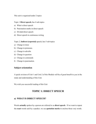 This unit is organized under 2 topics
Topic 1 Direct speech, has 4 sub-topics
a) What is direct speech
b) Punctuation marks in direct speech
c) Divided direct speech
d) Direct speech in continuous writing
Topic 2, Indirect (reported) speech, has 5 sub-topics
a) Change in tense
b) Change in pronouns.
c) Change in adverbs
d) Change in question
e) Change in commands
f) Change in punctuation.
Subject orientation
A quick revision of Unit 1 and Unit 2 of this Module will be of great benefit to you in the
study and understanding of this Unit.
We wish you successful reading of this Unit
TOPIC 1: DIRECT SPEECH
a) WHAT IS DIRECT SPEECH?
Words actually spoken by a person are referred to as direct speech. If we want to repeat
the exact words said by a speaker, we use quotation marks to enclose those very words.
 