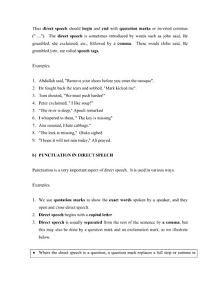 Thus direct speech should begin and end with quotation marks or inverted commas
("…."). The direct speech is sometimes introduced by words such as john said, He
grumbled, she exclaimed, etc., followed by a comma. These words (John said, He
grumbled,) etc, are called speech tags.
Examples.
1. Abdullah said, "Remove your shoes before you enter the mosque".
2. He fought back the tears and sobbed, "Mark kicked me".
3. Tom shouted, "We must push harder!"
4. Peter exclaimed, " I like soup!"
5. "The river is deep," Apuuli remarked
6. I whispered to them, " The key is missing"
7. Ann moaned, I hate cabbage."
8. "The lock is missing," Oluka sighed
9. "I hope it will not rain today," Ali prayed.
b) PUNCTUATION IN DIRECT SPEECH
Punctuation is a very important aspect of direct speech. It is used in various ways.
Examples.
1. We use quotation marks to show the exact words spoken by a speaker, and they
open and close direct speech.
2. Direct speech begins with a capital letter
3. Direct speech is usually separated from the rest of the sentence by a comma, but
this may also be done by a question mark and an exclamation mark, as we illustrate
below.
♦ Where the direct speech is a question, a question mark replaces a full stop or comma in
 