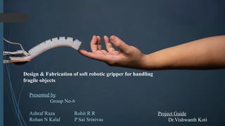 Design & Fabrication of soft robotic gripper for handling
fragile objects
Presented by
Group No-6
Ashraf Raza Rohit R R
Rohan N Kalal P Sai Srinivas
Project Guide
Dr.Vishwanth Koti
 