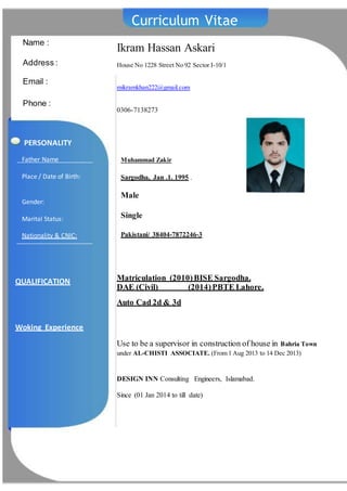 Curriculum Vitae
Ikram Hassan Askari
House No 1228 Street No 92 Sector I-10/1
mikramkhan222@gmail.com
0306-7138273
Name :
Address :
Email :
Phone :
Matriculation (2010)BISE Sargodha.
DAE (Civil) (2014)PBTE Lahore.
Auto Cad 2d & 3d
Use to be a supervisor in construction of house in Bahria Town
under AL-CHISTI ASSOCIATE. (From 1 Aug 2013 to 14 Dec 2013)
DESIGN INN Consulting Engineers, Islamabad.
Since (01 Jan 2014 to till date)
QUALIFICATION
Woking Experience
Father Name
Place / Date of Birth:
Gender:
Marital Status:
Nationality & CNIC:
Muhammad Zakir
Sargodha, Jan .1. 1995 .
Male
Single
Pakistani/ 38404-7872246-3
PERSONALITY
 