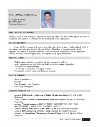M.N. UDAIFA MOHAMMAD: CV 1
M.N. UDAIFA MOHAMMAD
:Mogral, Kasaragod
: +919995232935
:udimogral@gmail.com
OBJECTIVE/POSITION DESIRED:
Seeking a career in your prestigious organization where my talents and skills can be applied and work as
an efficient team member to contribute for the development of the organization.
KEY QUALIFICATION:
I am a self-driven person with a great work ethic and a desire to learn. I had completed M.Sc. in
food science and technology from St. Aloysius College, Mangalore. Can work in quality level,
supportive and flexible in a dynamic multi-task work environment and proficient on the appropriate
software including Microsoft applications, power point & any report presentations.
PERSONAL SKILLS:
 Well-developed planning, organizing and time management abilities.
 Ability to communicate effectively and build productive working relationship.
 Production of working drawings.
 The capacity to work alone or as a part of team.
 Coordination activities under multidiscipline projects.
FIELD OF INTEREST:
 Nutrition and Dietetics.
 Research
 Food Technology and Processing
 Food safety and Hygiene
ACADEMIC ACHIEVEMENTS:
 Attended Golden jubilee conference of Indian Dietetic Association 2012 held at NIN
Hyderabad.
 Attend National seminar on Make nutrition come alive organized by ALVA’S Education
Foundation.
 Attended National seminar on RECENT TREND IN PROBIOTICS AND FOOD
BIOCHEMISRTY – SIGNIFICANCE AND RELEVENCE.
 Attended one day workshop on FOOD SAFTEY ACT in Pondicherry University.
 Attended Entrepreneurship awareness camp organized by Manipal University.
 Attended An International Workshop on German Cuisine held at St Aloysius College
Mangalore
 