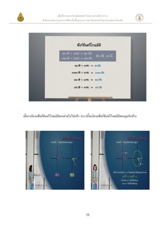 คู่มือสื่อการสอนวิชาคณิตศาสตร์ โดยความร่วมมือระหว่าง
               สานักงานคณะกรรมการการศึกษาขั้นพื้นฐาน และ คณะวิทยาศาสตร์ จุฬาลงกรณ์มหาวิทยาลัย




เมื่อเรานิยามฟังก์ชันตรีโกณมิติของค่าจริงไปแล้ว คราวนี้จะนิยามฟังก์ชันตรีโกณมิติของมุมกันบ้าง




                                                         16
 