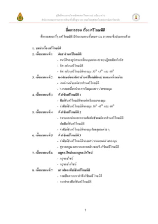คู่มือสื่อการสอนวิชาคณิตศาสตร์ โดยความร่วมมือระหว่าง
       สานักงานคณะกรรมการการศึกษาขั้นพื้นฐาน และ คณะวิทยาศาสตร์ จุฬาลงกรณ์มหาวิทยาลัย


                               สื่อการสอน เรื่อง ตรีโกณมิติ
      สื่อการสอน เรื่อง ตรีโกณมิติ มีจานวนตอนทั้งหมดรวม 15 ตอน ซึ่งประกอบด้วย

1. บทนา เรื่อง ตรีโกณมิติ
2. เนื้อหาตอนที่ 1 อัตราส่วนตรีโกณมิติ
                     - สมบัติของรูปสามเหลี่ยมมุมฉากและทฤษฎีบทพีทาโกรัส
                     - อัตราส่วนตรีโกณมิติ
                     - อัตราส่วนตรีโกณมิติของมุม 30 45 และ 60
3. เนื้อหาตอนที่ 2 เอกลักษณ์ของอัตราส่วนตรีโกณมิติและวงกลมหนึ่งหน่วย
                     - เอกลักษณ์ของอัตราส่วนตรีโกณมิติ
                     - วงกลมหนึ่งหน่วย การวัดมุมและหน่วยของมุม
4. เนื้อหาตอนที่ 3 ฟังก์ชันตรีโกณมิติ 1
                     - ฟังก์ชันตรีโกณมิติของค่าจริงและของมุม
                     - ค่าฟังก์ชันตรีโกณมิติของมุม 30 45 และ 60
5. เนื้อหาตอนที่ 4 ฟังก์ชันตรีโกณมิติ 2
                     - ความแตกต่างและความสัมพันธ์ของอัตราส่วนตรีโกณมิติ
                        กับฟังก์ชันตรีโกณมิติ
                     - ค่าฟังก์ชันตรีโกณมิติของมุมในจตุภาคต่าง ๆ
6. เนื้อหาตอนที่ 5 ฟังก์ชันตรีโกณมิติ 3
                     - ค่าฟังก์ชันตรีโกณมิติของผลบวกและผลต่างของมุม
                     - สูตรผลคูณ ผลบวกและผลต่างของฟังก์ชันตรีโกณมิติ
7. เนื้อหาตอนที่ 6 กฎของไซน์และกฎของโคไซน์
                     - กฎของไซน์
                     - กฎของโคไซน์
8. เนื้อหาตอนที่ 7 กราฟของฟังก์ชันตรีโกณมิติ
                     - การเปิดตารางหาค่าฟังก์ชันตรีโกณมิติ
                     - กราฟของฟังก์ชันตรีโกณมิติ




                                                 1
 