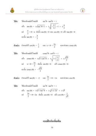 คู่มือสื่อการสอนวิชาคณิตศาสตร์ โดยความร่วมมือระหว่าง
                สานักงานคณะกรรมการการศึกษาขั้นพื้นฐาน และ คณะวิทยาศาสตร์ จุฬาลงกรณ์มหาวิทยาลัย



วิธีทา   ใช้เอกลักษณ์ตรีโกณมิติ               sec2 – tan2 =       1
                                                                 2
                                                   5           4
         แล้ว     tan () =  sec2   1       1  
                                                   3           3
                   
         แต่         <  <  ดังนั้น sin () > 0 และ cos () < 0 แล้ว tan () < 0
                   2
                              4
         ฉะนั้น   tan () = 
                              3


                                     1                         3
ตัวอย่าง กาหนดให้      cot () =              และ     < <                     จงหาค่าของ   cosec ()
                                     3                          2


วิธีทา   ใช้เอกลักษณ์ตรีโกณมิติ               cosec2 – cot2 =         1
                                                                            2
                                                                  1                 10
         แล้ว     cosec () =  1  cot        2
                                                               1              
                                                                   3                3
                             3
         แต่      <<              ดังนั้น     sin () < 0     แล้ว    cosec () < 0
                              2
                                         10
         ฉะนั้น   cosec () = 
                                         3


                                                      3
ตัวอย่าง กาหนดให้      tan () = –2           และ        <  < 2               จงหาค่าของ   cos ()
                                                       2


วิธีทา   ใช้เอกลักษณ์ตรีโกณมิติ               sec2 – tan2 =       1
         แล้ว     sec () =  1  tan 2    1  (2) 2   5
                   3                                                                  1
         แต่          <  < 2        ดังนั้น    cos () > 0    แล้ว    cos () =
                    2                                                                   5




                                              แบบฝึกหัดเพิ่มเติม
                                                          19
 