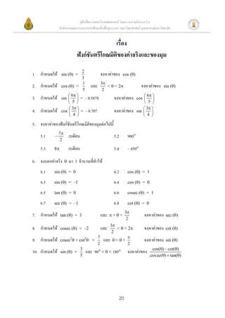 คู่มือสื่อการสอนวิชาคณิตศาสตร์ โดยความร่วมมือระหว่าง
                สานักงานคณะกรรมการการศึกษาขั้นพื้นฐาน และ คณะวิทยาศาสตร์ จุฬาลงกรณ์มหาวิทยาลัย


                                               เรื่อง
                              ฟังก์ชันตรีโกณมิติของค่าจริงและของมุม
                            2
1. กาหนดให้      sin () =          จงหาค่าของ cos ()
                            3
2. กาหนดให้      cos () =
                            1
                               และ 3 <  < 2           จงหาค่าของ sin ()
                            5        2
                      6 
3. กาหนดให้      sin   = – 0.5878        จงหาค่าของ cos  6 
                                                           
                      5                                  5 
                      3 
4. กาหนดให้      cos   = – 0.707         จงหาค่าของ sin  3 
                                                           
                      4                                  4 

5. จงหาค่าของฟังก์ชันตรีโกณมิติของมุมต่อไปนี้
                7
    5.1                 เรเดียน                      5.2         900
                 2

    5.3     8           เรเดียน                      5.4         – 450

6. จงบอกค่าจริง         มา 3 จานวนที่ทาให้
    6.1     sin () = 0                               6.2         cos () = 1

    6.3     sin () = –1                              6.4         cos () = 0

    6.5     tan () = 0                               6.6         cosec () = 1

    6.7     sec () = –1                              6.8         cot () = 0
                                                                 3
7. กาหนดให้      tan () = 3                และ    <<                    จงหาค่าของ     sec ()
                                                                  2
                                            3
8. กาหนดให้      cosec () = –2             และ<  < 2    จงหาค่าของ cot ()
                                             2
9. กาหนดให้      cosec2 + cot2 =
                                     7
                                        และ 0 <  <       จงหาค่าของ sin ()
                                     2               2
10. กาหนดให้     sin () =
                            3
                               และ 90 <  < 180 จงหาค่าของ cos()  cot()
                            5                                 cos ec()  tan()




                                                            20
 