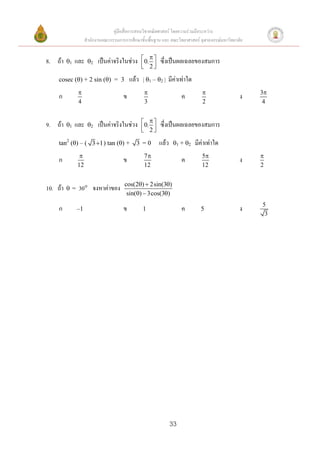 คู่มือสื่อการสอนวิชาคณิตศาสตร์ โดยความร่วมมือระหว่าง
                    สานักงานคณะกรรมการการศึกษาขั้นพื้นฐาน และ คณะวิทยาศาสตร์ จุฬาลงกรณ์มหาวิทยาลัย


8. ถ้า    1   และ   2   เป็นค่าจริงในช่วง     0,     ซึ่งเป็นผลเฉลยของสมการ
                                                 2
                                                     

     cosec () + 2 sin () = 3             แล้ว | 1 – 2 | มีค่าเท่าใด
                                                                                                  3
     ก                                 ข                              ค                         ง
                4                                3                             2                      4


9. ถ้า    1   และ   2   เป็นค่าจริงในช่วง     0,     ซึ่งเป็นผลเฉลยของสมการ
                                                 2
                                                     

     tan2 () – ( 3 1 ) tan () +            3 =0        แล้ว    1 + 2   มีค่าเท่าใด
                                                7                            5                    
     ก                                 ข                              ค                         ง
               12                                12                            12                    2


                                       cos(2)  2sin(3)
10. ถ้า   =    30 จงหาค่าของ
                                        sin()  3cos(3)
                                                                                                     5
     ก         –1                      ข         1                    ค       5                 ง
                                                                                                      3




                                                                 33
 