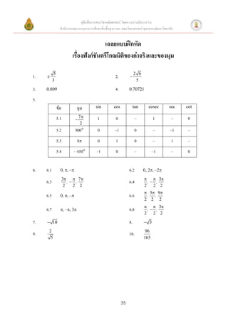 คู่มือสื่อการสอนวิชาคณิตศาสตร์ โดยความร่วมมือระหว่าง
                  สานักงานคณะกรรมการการศึกษาขั้นพื้นฐาน และ คณะวิทยาศาสตร์ จุฬาลงกรณ์มหาวิทยาลัย


                                         เฉลยแบบฝึกหัด
                          เรื่องฟังก์ชันตรีโกณมิติของค่าจริงและของมุม

            5                                                          2 6
1.                                                     2.        
           3                                                            5
3.   0.809                                              4.        0.70721

5.
                ข้อ           มุม         sin          cos             tan     cosec         sec   cot

                5.1              7         1           0              –           1          –    0
                             
                                  2
                5.2          900           0           –1             0           –          –1   –
                5.3           8            0           1              0           –          1    –
                5.4        – 450          –1           0              –           –1         –    0


6.   6.1          0, , –                                        6.2        0, 2, –2
                      3  7                                                  3
     6.3                 , ,                                     6.4         , ,
                       2   2 2                                               2 2 2
                                                                              5 9
     6.5          0, , –                                        6.6         ,  ,
                                                                             2 2 2
                                                                               3
     6.7          , –, 3                                       6.8         , ,
                                                                             2 2 2
7.    10                                                         8.          3
      2                                                                       96
9.                                                                10.
       5                                                                     165




                                                             35
 