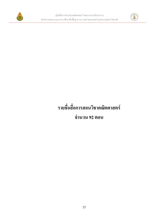 คู่มือสื่อการสอนวิชาคณิตศาสตร์ โดยความร่วมมือระหว่าง
สานักงานคณะกรรมการการศึกษาขั้นพื้นฐาน และ คณะวิทยาศาสตร์ จุฬาลงกรณ์มหาวิทยาลัย




                รายชื่อสื่อการสอนวิชาคณิตศาสตร์
                           จานวน 92 ตอน




                                          37
 