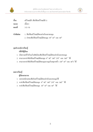 คู่มือสื่อการสอนวิชาคณิตศาสตร์ โดยความร่วมมือระหว่าง
              สานักงานคณะกรรมการการศึกษาขั้นพื้นฐาน และ คณะวิทยาศาสตร์ จุฬาลงกรณ์มหาวิทยาลัย



เรื่อง        ตรีโกณมิติ (ฟังก์ชันตรีโกณมิติ 1)
หมวด          เนื้อหา
ตอนที่        3 (3 / 8)

หัวข้อย่อย    1. ฟังก์ชันตรีโกณมิติของค่าจริงและของมุม
              2. ค่าของฟังก์ชันตรีโกณมิติของมุม 30 45 และ 60



จุดประสงค์การเรียนรู้
       เพื่อให้ผู้เรียน
    1. เกิดความเข้าใจในมโนทัศน์ของฟังก์ชันตรีโกณมิติของค่าจริงและของมุม
    2. สามารถหาค่าฟังก์ชันตรีโกณมิติของมุม 0 90 180 270 และ 360 ได้
    3. สามารถหาค่าฟังก์ชันตรีโกณมิตของมุมบางมุมในจตุภาคที่ 1 (30 45 และ 60) ได้
                                    ิ



ผลการเรียนรู้
       ผู้เรียนสามารถ
    1. บอกบทนิยามของฟังกันตรีโกณมิติของค่าจริงและของมุมได้
    2. หาค่าฟังก์ชันตรีโกณมิติของมุม 0 90 180 270 และ 360 ได้
    3. หาค่าฟังก์ชันตรีโกณมิติของมุม 30 45 และ 60 ได้




                                                        3
 