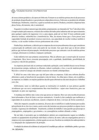 Tubulações Industriais – Uma Palavra Inicial
14 - SENAI/RJ
de nosso sistema produtivo: ele opera em linha reta. Extraem-se as matérias-primas através de processos
de produção desperdiçadores e que produzem subprodutos tóxicos. Fabricam-se produtos de utilidade
limitada que, finalmente, viram lixo, o qual se acumula nos aterros. Produzir, consumir e dispensar bens
dessa forma, obviamente, não é sustentável.
Enquanto os resíduos naturais (que não podem, propriamente, ser chamados de “lixo”) são absorvidos
e reaproveitados pela natureza, a maioria dos resíduos deixados pelas indústrias não tem aproveitamento
para qualquer espécie de organismo vivo e, para alguns, pode até ser fatal. O meio ambiente pode
absorver resíduos, redistribuí-los e transformá-los. Mas, da mesma forma que a Terra possui uma
capacidade limitada de produzir recursos renováveis, sua capacidade de receber resíduos também é
restrita, e a de receber resíduos tóxicos praticamente não existe.
Ganha força, atualmente, a idéia de que as empresas devem ter procedimentos éticos que considerem
a preservação do ambiente como uma parte de sua missão. Isso quer dizer que se devem adotar
práticas que incluam tal preocupação, introduzindo processos que reduzam o uso de matérias-primas
e energia, diminuam os resíduos e impeçam a poluição.
Cada indústria tem suas próprias características. Mas já sabemos que a conservação de recursos
é importante. Deve haver crescente preocupação com a qualidade, durabilidade, possibilidade de
conserto e vida útil dos produtos.
As empresas precisam não só continuar reduzindo a poluição, como também buscar novas formas
de economizar energia, melhorar os efluentes, reduzir a poluição, o lixo, o uso de matérias-primas.
Reciclar e conservar energia são atitudes essenciais no mundo contemporâneo.
É difícil ter uma visão única que seja útil para todas as empresas. Cada uma enfrenta desafios
diferentes e pode se beneficiar de sua própria visão de futuro. Ao olhar para o futuro, nós (o público,
as empresas, as cidades e as nações) podemos decidir quais alternativas são mais desejáveis e trabalhar
com elas.
Infelizmente, tanto os indivíduos quanto as instituições só mudarão as suas práticas quando
acreditarem que seu novo comportamento lhes trará benefícios - sejam estes financeiros, para sua
reputação ou para sua segurança.
A mudança nos hábitos não é uma coisa que possa ser imposta. Deve ser uma escolha de pessoas
bem-informadas a favor de bens e serviços sustentáveis. A tarefa é criar condições que melhorem a
capacidade de as pessoas escolherem, usarem e disporem de bens e serviços de forma sustentável.
Além dos impactos causados na natureza, diversos são os malefícios à saúde humana provocados
pela poluição do ar, dos rios e mares, assim como são inerentes aos processos produtivos alguns riscos
à saúde e segurança do trabalhador. Atualmente, acidente do trabalho é uma questão que preocupa os
empregadores, empregados e governantes, e as conseqüências acabam afetando a todos.
De um lado, é necessário que os trabalhadores adotem um comportamento seguro no trabalho,
usando os equipamentos de proteção individual e coletiva; de outro, cabe aos empregadores prover a
empresa com esses equipamentos, orientar quanto ao seu uso, fiscalizar as condições da cadeia produtiva
e a adequação dos equipamentos de proteção.
Aredução do número de acidentes só será possível à medida que cada um - trabalhador, patrão e governo
 