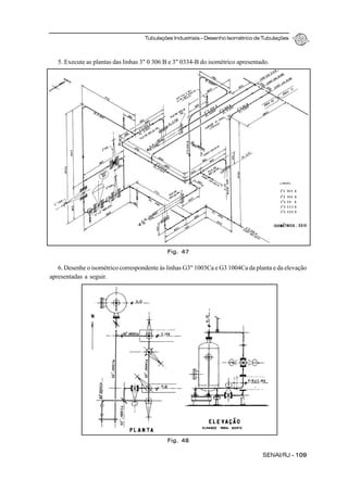 Tubulações Industriais – Desenho Isométrico de Tubulações
SENAI/RJ - 109
5. Execute as plantas das linhas 3" 0 306 B e 3" 0334-B do isométrico apresentado.
6. Desenhe o isométrico correspondente às linhas G3" 1003Ca e G3 1004Ca da planta e da elevação
apresentadas a seguir.
Fig. 47
Fig. 48
 